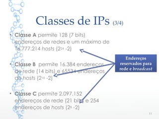 Classes de IPs (3/4)
• Classe A permite 128 (7 bits)
endereços de redes e um máximo de
16.777.214 hosts (224 -2)
• Classe B permite 16.384 endereços
de rede (14 bits) e 65534 endereços
de hosts (216 -2)
• Classe C permite 2.097.152
endereços de rede (21 bits) e 254
endereços de hosts (28 -2)
11
Endereços
reservados para
rede e broadcast
Endereços
reservados para
rede e broadcast
 
