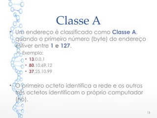 Classe A
• Um endereço é classificado como Classe A,
quando o primeiro número (byte) do endereço
estiver entre 1 e 127.
o Exemplo:
• 13.0.0.1
• 80.10.69.12
• 37.25.10.99
• O primeiro octeto identifica a rede e os outros
três octetos identificam o próprio computador
(nó).
13
 