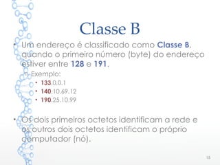 Classe B
• Um endereço é classificado como Classe B,
quando o primeiro número (byte) do endereço
estiver entre 128 e 191.
o Exemplo:
• 133.0.0.1
• 140.10.69.12
• 190.25.10.99
• Os dois primeiros octetos identificam a rede e
os outros dois octetos identificam o próprio
computador (nó).
15
 