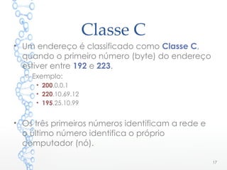 Classe C
• Um endereço é classificado como Classe C,
quando o primeiro número (byte) do endereço
estiver entre 192 e 223.
o Exemplo:
• 200.0.0.1
• 220.10.69.12
• 195.25.10.99
• Os três primeiros números identificam a rede e
o último número identifica o próprio
computador (nó).
17
 