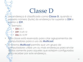 Classe D
• Um endereço é classificado como Classe D, quando o
primeiro número (byte) do endereço for superior a 224 e
inferior a 239.
o Exemplo:
• 225.0.0.1
• 239.10.69.12
• 226.25.10.99
• Esta classe está reservado para criar agrupamentos de
computadores para o uso de Multicast.
• O sistema Multicast permite que um grupo de
computadores utilize um ou mais endereços para enviar
dados somente para aqueles que estejam configurados
para receber por este endereço.
19
 