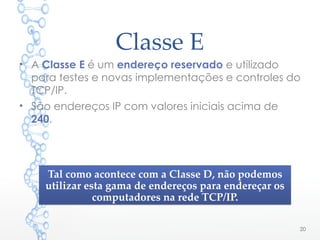 Classe E
• A Classe E é um endereço reservado e utilizado
para testes e novas implementações e controles do
TCP/IP.
• São endereços IP com valores iniciais acima de
240.
20
Tal como acontece com a Classe D, não podemos
utilizar esta gama de endereços para endereçar os
computadores na rede TCP/IP.
Tal como acontece com a Classe D, não podemos
utilizar esta gama de endereços para endereçar os
computadores na rede TCP/IP.
 