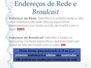 Endereços de Rede e
Broadcast
• Endereço de Rede: Identifica a própria rede e não
uma interface de rede (física) específica,
representado por todos os bits de hostid com o
valor ZERO.
• Endereço de Broadcast: Identifica todas as
máquinas na rede específica, representado por
todos os bits de hostid com o valor UM.
21
Desta forma, para cada rede A, B ou C, o
primeiro endereço e o último são reservados e
não podem ser usados por interfaces de rede.
Desta forma, para cada rede A, B ou C, o
primeiro endereço e o último são reservados e
não podem ser usados por interfaces de rede.
 