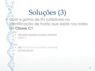 Soluções (3)
• Qual a gama de IPs (utilizáveis na
identificação de hosts) que existe nas redes
de Classe C?
o De:
• 110 00000.00000000.00000001.00000001
• 192.0.1.1
o Até:
• 110 11111.11111111.11111111.11111110
• 223.255.255.254
26
 