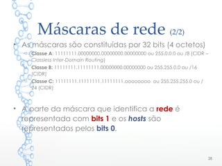 Máscaras de rede (2/2)
• As máscaras são constituídas por 32 bits (4 octetos)
o Classe A: 11111111.00000000.00000000.00000000 ou 255.0.0.0 ou /8 (CIDR –
Classless Inter-Domain Routing)
o Classe B: 11111111.11111111.00000000.00000000 ou 255.255.0.0 ou /16
(CIDR)
o Classe C: 11111111.11111111.11111111.oooooooo ou 255.255.255.0 ou /
24 (CIDR)
• A parte da máscara que identifica a rede é
representada com bits 1 e os hosts são
representados pelos bits 0.
28
 