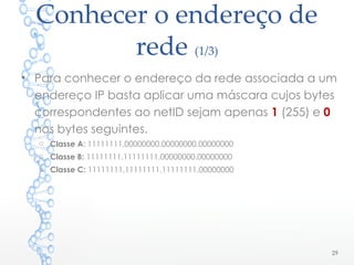 Conhecer o endereço de
rede (1/3)
• Para conhecer o endereço da rede associada a um
endereço IP basta aplicar uma máscara cujos bytes
correspondentes ao netID sejam apenas 1 (255) e 0
nos bytes seguintes.
o Classe A: 11111111.00000000.00000000.00000000
o Classe B: 11111111.11111111.00000000.00000000
o Classe C: 11111111.11111111.11111111.00000000
29
 