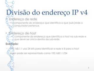 Divisão do endereço IP v4
• Endereço de rede
o componente do endereço que identifica a que (sub-)rede o
computador pertence.
• Endereço de host
– componente do endereço que identifica o host na sub-rede e
que deve ser única dentro da sub-rede.
Exemplo:
●
192.168.1.1 usa 24 bits para identificar a rede e 8 para o host
●
Assim pode ser representado como 192.168.1.1/24
3
 