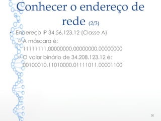Conhecer o endereço de
rede (2/3)
• Endereço IP 34.56.123.12 (Classe A)
o A máscara é:
11111111.00000000.00000000.00000000
o O valor binário de 34.208.123.12 é:
00100010.11010000.01111011.00001100
30
 