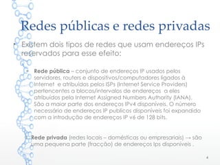 Redes públicas e redes privadas
• Existem dois tipos de redes que usam endereços IPs
reservados para esse efeito:
– Rede pública – conjunto de endereços IP usados pelos
servidores, routers e dispositivos/computadores ligados à
Internet e atribuídos pelos ISPs (Internet Service Providers)
pertencentes a blocos/intervalos de endereços a eles
atribuídos pela Internet Assigned Numbers Authority (IANA).
São a maior parte dos endereços IPv4 disponíveis. O número
necessário de endereços IP publicos disponíveis foi expandido
com a introdução de endereços IP v6 de 128 bits.
o Rede privada (redes locais – domésticas ou empresariais) → são
uma pequena parte (fracção) de endereços Ips disponíveis .
4
 