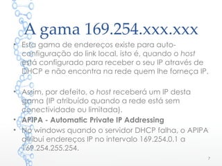 A gama 169.254.xxx.xxx
7
• Esta gama de endereços existe para auto-
configuração do link local, isto é, quando o host
está configurado para receber o seu IP através de
DHCP e não encontra na rede quem lhe forneça IP.
• Assim, por defeito, o host receberá um IP desta
gama (IP atribuído quando a rede está sem
conectividade ou limitada).
• APIPA - Automatic Private IP Addressing
• No windows quando o servidor DHCP falha, o APIPA
atribui endereços IP no intervalo 169.254.0.1 a
169.254.255.254.
 