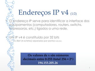 Endereços IP v4 (1/2)
• O endereço IP serve para identificar a interface dos
equipamentos (computadores, routers, switchs,
impressoras, etc.) ligados a uma rede.
• Um IP v4 é constituído por 32 bits
o 4 x 8bit (4 octetos) separados por pontos x.x.x.x.
1
Os valores de x são números
decimais entre 0-255 (total 256 = 28
)
194.153.205.26
Os valores de x são números
decimais entre 0-255 (total 256 = 28
)
194.153.205.26
 