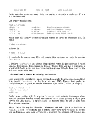endereço_IP             nome_do_host            nome_completo

Desta maneira temos em cada linha um registro contendo o endereço IP e o
hostname do host.

Um arquivo básico seria:

#cat /etc/hosts
127.0.0.1              localhost         localhost.localdomain
10.0.0.1               servidor01        servidor01.rede.com.br
10.0.0.254             roteador          roteador.rede.com.br
10.0.0.253             servidornome      servidornome.rede.com.br

Assim com este arquivo podemos utilizar nomes ao invés de endereços IP's, tal
como:

# ping servidor01

ao invés de

# ping 10.0.0.1

A resolução de nomes para IP's está sendo feita portanto por meio do arquivo
/etc/hosts.

O arquivo /etc/hosts é útil apenas em pequenas redes, já que o arquivo é valido
somente localmente, desta forma, se temos 10 hosts toda vez que é atualizado o
arquivo /etc/hosts temos que fazer esta atualização nos 10 hosts. Para resolver isto
utiliza-se um servidor DNS.

Determinando a ordem da resolução de nomes

Uma observação importante é que a ordem de consulta de nomes padrão no Linux
é o arquivo /etc/hosts e depois o servidor DNS. Porém, isso pode ser
configurado pelo arquivo /etc/host.conf com o parâmetro “order”. Exemplo:

#cat /etc/host.conf
order hosts, bind
multi on

Então com a configuração do arquivo /etc/host.conf anterior temos que o host
procura primeiro resolver nomes pelo arquivo /etc/hosts (hosts) e depois pelo
serviço de DNS (bind). A opção multi on habilita mais de um IP para uma
determinada máquina.

Existe ainda um arquivo chamado /etc/nsswitch.conf que é a evolução do
/etc/host.conf e possibilita que a ordem de procura para resolução de nomes
seja customizada para cada serviço. Ele é utilizado nas últimas distribuições por
 