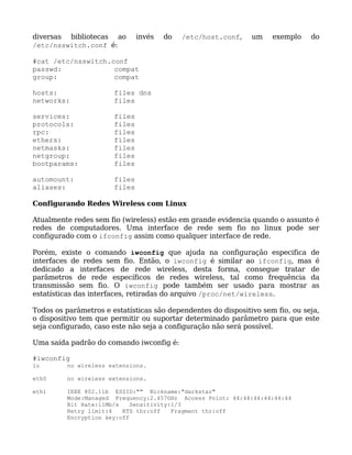 diversas bibliotecas ao        invés   do   /etc/host.conf,    um    exemplo    do
/etc/nsswitch.conf é:

#cat /etc/nsswitch.conf
passwd:             compat
group:              compat

hosts:                 files dns
networks:              files

services:              files
protocols:             files
rpc:                   files
ethers:                files
netmasks:              files
netgroup:              files
bootparams:            files

automount:             files
aliases:               files

Configurando Redes Wireless com Linux

Atualmente redes sem fio (wireless) estão em grande evidencia quando o assunto é
redes de computadores. Uma interface de rede sem fio no linux pode ser
configurado com o ifconfig assim como qualquer interface de rede.

Porém, existe o comando iwconfig que ajuda na configuração especifica de
interfaces de redes sem fio. Então, o iwconfig é similar ao ifconfig, mas é
dedicado a interfaces de rede wireless, desta forma, consegue tratar de
parâmetros de rede específicos de redes wireless, tal como frequência da
transmissão sem fio. O iwconfig pode também ser usado para mostrar as
estatísticas das interfaces, retiradas do arquivo /proc/net/wireless.

Todos os parâmetros e estatísticas são dependentes do dispositivo sem fio, ou seja,
o dispositivo tem que permitir ou suportar determinado parâmetro para que este
seja configurado, caso este não seja a configuração não será possível.

Uma saída padrão do comando iwconfig é:

#iwconfig
lo       no wireless extensions.

eth0     no wireless extensions.

eth1     IEEE 802.11b ESSID:"" Nickname:"darkstar"
         Mode:Managed Frequency:2.457GHz Access Point: 44:44:44:44:44:44
         Bit Rate:11Mb/s    Sensitivity:1/3
         Retry limit:4   RTS thr:off    Fragment thr:off
         Encryption key:off
 