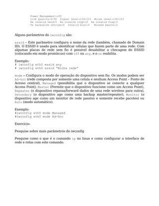 Power Management:off
             Link Quality:0/92 Signal level:134/153 Noise level:134/153
             Rx invalid nwid:0 Rx invalid crypt:0 Rx invalid frag:0
             Tx excessive retries:0 Invalid misc:0  Missed beacon:0


Alguns parâmetros do iwconfig são:

essid – Este parâmetro configura o nome da rede (também, chamado de Domain
ID). O ESSID é usado para identificar células que fazem parte de uma rede. Com
algumas placas de rede sem fio é possível desabilitar a checagem do ESSID
(colocando em modo promíscuo) com off ou any, e o on reabilita.

Exemplo:
# iwconfig eth0 essid any
# iwconfig eth0 essid “Minha rede”

mode – Configura o modo de operação do dispositivo sem fio. Os modos podem ser
Ad-hoc (rede composta por somente uma celula e nenhum Access Point – Ponto de
Acesso central), Managed (possibilita que o dispositivo se conecte a qualquer
Access Point), Master (Permite que o dispositivo funcione como um Access Point),
Repeater (o dispositivo repassa/forward dados de uma rede wireless para outra),
Secondary (o dispositivo age como uma backup master/repeater), Monitor (o
dispositivo age como um monitor de rede passivo e somente recebe pacotes) ou
Auto (modo automático).

Exemplo:
#iwconfig eth0 mode Managed
#iwconfig eth0 mode Ad-Hoc

Exercício:

Pesquise sobre mais parâmetros do iwconfig

Pesquise como o que é o comando ip no linux e como configurar a interface de
rede e rotas com este comando.
 