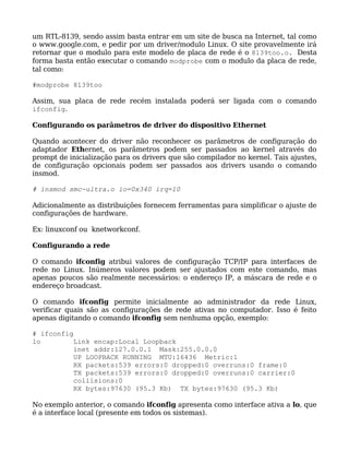 um RTL-8139, sendo assim basta entrar em um site de busca na Internet, tal como
o www.google.com, e pedir por um driver/modulo Linux. O site provavelmente irá
retornar que o modulo para este modelo de placa de rede é o 8139too.o. Desta
forma basta então executar o comando modprobe com o modulo da placa de rede,
tal como:

#modprobe 8139too

Assim, sua placa de rede recém instalada poderá ser ligada com o comando
ifconfig.

Configurando os parâmetros de driver do dispositivo Ethernet

Quando acontecer do driver não reconhecer os parâmetros de configuração do
adaptador Ethernet, os parâmetros podem ser passados ao kernel através do
prompt de inicialização para os drivers que são compilador no kernel. Tais ajustes,
de configuração opcionais podem ser passados aos drivers usando o comando
insmod.

# insmod smc-ultra.o io=0x340 irq=10

Adicionalmente as distribuições fornecem ferramentas para simplificar o ajuste de
configurações de hardware.

Ex: linuxconf ou knetworkconf.

Configurando a rede

O comando ifconfig atribui valores de configuração TCP/IP para interfaces de
rede no Linux. Inúmeros valores podem ser ajustados com este comando, mas
apenas poucos são realmente necessários: o endereço IP, a máscara de rede e o
endereço broadcast.

O comando ifconfig permite inicialmente ao administrador da rede Linux,
verificar quais são as configurações de rede ativas no computador. Isso é feito
apenas digitando o comando ifconfig sem nenhuma opção, exemplo:

# ifconfig
lo         Link encap:Local Loopback
           inet addr:127.0.0.1 Mask:255.0.0.0
           UP LOOPBACK RUNNING MTU:16436 Metric:1
           RX packets:539 errors:0 dropped:0 overruns:0 frame:0
           TX packets:539 errors:0 dropped:0 overruns:0 carrier:0
           collisions:0
           RX bytes:97630 (95.3 Kb) TX bytes:97630 (95.3 Kb)

No exemplo anterior, o comando ifconfig apresenta como interface ativa a lo, que
é a interface local (presente em todos os sistemas).
 