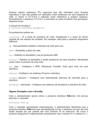 Existem alguns endereços IP's especiais que são utilizados para funções
específicas e que não podem ser utilizados como endereços de uma máquina de
rede. A classe A 127.0.0.0 é utilizada como referência à própria máquina.
Normalmente o endereço 127.0.0.1 é associado ao nome localhost (em português,
máquina local).

A sintaxe do ifconfig é:
# ifconfig interface parâmetros

Os parâmetros podem ser:

interface – É o nome da interface de rede. Geralmente é o nome do driver
seguido de um número de unidade. Por exemplo, eth0 para o primeiro dispositivo
Ethernet.

up – Este parâmetro habilita a interface de rede para uso.

down – Desabilita a placa de rede.

arp – Habilita ou desabilita o uso do protocolo ARP.

promisc – Habilita ou desabilita o modo promíscuo de uma interface. Recebendo
assim todos os pacotes de uma rede.

mtu num – Configura o MTU (Maximum Transfer Unit) para num em uma
interface.

address – Configura um endereço IP para a interface.

netmask máscara – Configura uma determinada máscara de sub-rede para a
interface.

broadcast end.broad – Configura um endereço de broadcast a interface de rede.


Alguns Exemplos com o ifconfig

Caso o administrador queira ativar a primeira interface Ethernet, ele precisa
executar o comando:

#ifconfig eth0 up

Com o comando apresentado anteriormente, o administrador determina que a
primeira interface Ethernet seja ativada/ligada (se for a primeira vez que ela esta
sendo ativada ela por padrão não terá nenhum IP ou máscara). No Linux o
primeiro dispositivo é representado normalmente com o número 0 e o ultimo é o n-
 
