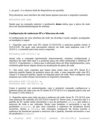 1, no qual n é o número total de dispositivos em questão.

Para desativar uma interface de rede basta apenas executar o seguinte comando:

#ifconfig eth0 down

Sendo que no comando anterior o parâmetro down indica que a placa de rede
deve ser desativada/desligada do sistema.


Configuração de endereços IP's e Máscaras de rede

A configuração de uma interface de rede via ifconfig é muito simples acompanhe
os exemplos a seguir:

1 - Suponha uma rede com IP's classe A (10.0.0.0), e máscara padrão classe A
(255.0.0.0). Na qual, seja necessário colocar na rede uma máquina com o IP
10.0.0.1, o comando para esta seria o seguinte:

#ifconfig eth0 10.0.0.1 up

Assim com o comando apresentado anteriormente, estamos configurando a
interface de rede eth0 (que é a primeira placa de rede) atribuindo o endereço IP
10.0.0.1. O parâmetro up indica que à alteração deve ser feita imediatamente, caso
contrário pode haver algum atraso na atualização da placa de rede.

2 – Em outro caso, suponha que temos duas redes uma com IP's classe B e
máscara padrão ligada na primeira placa de rede, e uma segunda rede com IP's
classe C e máscara padrão, ligada na segunda placa de rede. Para configurar está
máquina nas redes seriam necessários os seguintes comandos:

#ifconfig eth0 172.16.0.1 up
#ifconfig eth1 192.168.0.1 up

Como é possível ver anteriormente, com o primeiro comando configura-se a
primeira placa de rede com um IP classe B (172.16.0.1) e a segunda placa com um
IP classe C (192.168.0.1).

3 - Suponha agora uma rede em que o endereço de rede classe B: 172.16.0.0 com
uma máscara de subrede 255.255.255.0 (classe C). Neste caso, a máscara não é o
padrão do IP, sendo então necessário o uso do parâmetro netmask, que indica a
máscara de rede a ser utilizada. Neste caso também, é necessário o uso do
parâmetro broadcast, já que caso contrário o endereço de broadcast ficará
incorreto. Assim, o ifconfig não consegue configurar de forma correta o
endereço de broadcast quando a máscara não é padrão, fazendo necessário o uso
do parâmetro broadcast.

#   ifconfig     eth0     172.16.0.4     netmask     255.255.255.0     broadcast
 