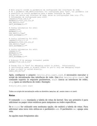 # Este arquivo contém os parâmetros de configuração das interfaces de rede.
# Se o parâmetro USE_DHCP[interface] for configurado para “yes”, tal parâmetro irá
# substituir os outros parâmetros para a mesma interface de rede.
# Caso não exista uma interface de rede, deixe as configurações como nula ("").
# Informações de configuração para eth0:
IPADDR[0]="192.168.0.1"
NETMASK[0]="255.255.255.0"
USE_DHCP[0]="no"
DHCP_HOSTNAME[0]=""

# Config information for eth1:
IPADDR[1]=""
NETMASK[1]=""
USE_DHCP[1]="yes"
DHCP_HOSTNAME[1]=""

# Config information for eth2:
IPADDR[2]="10.1.1.1"
NETMASK[2]="255.255.255.0"
USE_DHCP[2]="yes"
DHCP_HOSTNAME[2]=""

# Config information for eth3:
IPADDR[3]=""
NETMASK[3]=""
USE_DHCP[3]=""
DHCP_HOSTNAME[3]=""

# Endereço IP do gateway (roteador) padrão
GATEWAY="192.168.0.254"

# Change this to "yes" for debugging output to stdout. Unfortunately,
# /sbin/hotplug seems to disable stdout so you'll only see debugging output
# when rc.inet1 is called directly.
DEBUG_ETH_UP="no"

Após, configurar o arquivo /etc/rc.d/rc.inet1.conf, é necessário executar o
script de inicialização das interfaces de rede. Que é o /etc/rc.d/rc.inet1, tal
comando suporta os seguinte parâmetros, start (inicia as interfaces de rede),
stop (para as interfaces de rede). Exemplo:
#/etc/rc.d/rc.inet1 start


Todos os scripts de inicialização estão no diretório /etc/rc.d/, assim como o rc.inet1.

Rotas

O comando route manípula a tabela de rotas do kernel. Seu uso primário é para
adicionar ou pagar rotas estáticas para máquinas ou redes específicas.

Se o route for utilizado sem nenhuma opção, ele exibirá a tabela de rotas. Para
adicionar uma nova rota utiliza-se o parâmetro add. O parâmetro del apaga uma
rota.

As opções mais freqüentes são:
 
