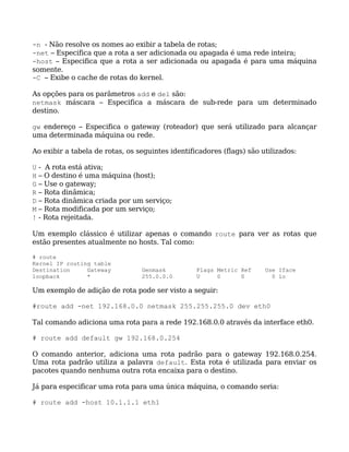 -n - Não resolve os nomes ao exibir a tabela de rotas;
-net – Especifica que a rota a ser adicionada ou apagada é uma rede inteira;
-host – Especifica que a rota a ser adicionada ou apagada é para uma máquina
somente.
-C – Exibe o cache de rotas do kernel.

As opções para os parâmetros add e del são:
netmask máscara – Especifica a máscara de sub-rede para um determinado
destino.

gw endereço – Especifica o gateway (roteador) que será utilizado para alcançar
uma determinada máquina ou rede.

Ao exibir a tabela de rotas, os seguintes identificadores (flags) são utilizados:

U   - A rota está ativa;
H   – O destino é uma máquina (host);
G   – Use o gateway;
R   – Rota dinâmica;
D   – Rota dinâmica criada por um serviço;
M   – Rota modificada por um serviço;
!   - Rota rejeitada.

Um exemplo clássico é utilizar apenas o comando route para ver as rotas que
estão presentes atualmente no hosts. Tal como:

# route
Kernel IP routing table
Destination     Gateway          Genmask          Flags Metric Ref     Use Iface
loopback        *                255.0.0.0        U     0      0         0 lo

Um exemplo de adição de rota pode ser visto a seguir:

#route add -net 192.168.0.0 netmask 255.255.255.0 dev eth0

Tal comando adiciona uma rota para a rede 192.168.0.0 através da interface eth0.

# route add default gw 192.168.0.254

O comando anterior, adiciona uma rota padrão para o gateway 192.168.0.254.
Uma rota padrão utiliza a palavra default. Esta rota é utilizada para enviar os
pacotes quando nenhuma outra rota encaixa para o destino.

Já para especificar uma rota para uma única máquina, o comando seria:

# route add -host 10.1.1.1 eth1
 