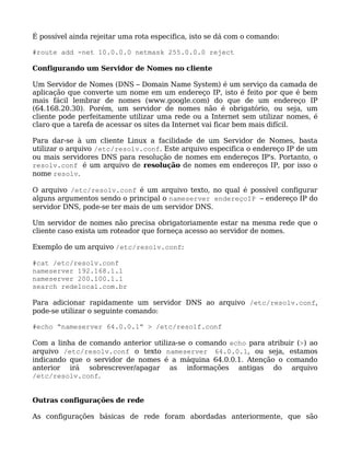 É possível ainda rejeitar uma rota especifica, isto se dá com o comando:

#route add -net 10.0.0.0 netmask 255.0.0.0 reject

Configurando um Servidor de Nomes no cliente

Um Servidor de Nomes (DNS – Domain Name System) é um serviço da camada de
aplicação que converte um nome em um endereço IP, isto é feito por que é bem
mais fácil lembrar de nomes (www.google.com) do que de um endereço IP
(64.168.20.30). Porém, um servidor de nomes não é obrigatório, ou seja, um
cliente pode perfeitamente utilizar uma rede ou a Internet sem utilizar nomes, é
claro que a tarefa de acessar os sites da Internet vai ficar bem mais difícil.

Para dar-se à um cliente Linux a facilidade de um Servidor de Nomes, basta
utilizar o arquivo /etc/resolv.conf. Este arquivo especifica o endereço IP de um
ou mais servidores DNS para resolução de nomes em endereços IP's. Portanto, o
resolv.conf é um arquivo de resolução de nomes em endereços IP, por isso o
nome resolv.

O arquivo /etc/resolv.conf é um arquivo texto, no qual é possível configurar
alguns argumentos sendo o principal o nameserver endereçoIP – endereço IP do
servidor DNS, pode-se ter mais de um servidor DNS.

Um servidor de nomes não precisa obrigatoriamente estar na mesma rede que o
cliente caso exista um roteador que forneça acesso ao servidor de nomes.

Exemplo de um arquivo /etc/resolv.conf:

#cat /etc/resolv.conf
nameserver 192.168.1.1
nameserver 200.100.1.1
search redelocal.com.br

Para adicionar rapidamente um servidor DNS ao arquivo /etc/resolv.conf,
pode-se utilizar o seguinte comando:

#echo “nameserver 64.0.0.1” > /etc/resolf.conf

Com a linha de comando anterior utiliza-se o comando echo para atribuir (>) ao
arquivo /etc/resolv.conf o texto nameserver 64.0.0.1, ou seja, estamos
indicando que o servidor de nomes é a máquina 64.0.0.1. Atenção o comando
anterior irá sobrescrever/apagar as informações antigas do arquivo
/etc/resolv.conf.


Outras configurações de rede

As configurações básicas de rede foram abordadas anteriormente, que são
 