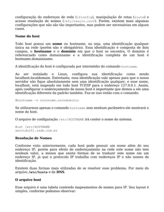configuração do endereços de rede (ifconfig), manipulação de rotas (route) e
acesso resolução de nomes (/etc/resolv.conf). Porém, existem mais algumas
configurações que não são tão importantes, mas podem ser necessárias em alguns
casos.

Nome do host

Todo host possui um nome ou hostname, ou seja, uma identificação qualquer
única na rede (porém não é obrigatório). Essa identificação é composta de dois
campos, o hostname e o domínio em que o host se encontra. O domínio é
referenciado como domainname e a identificação completa de um host é
hostname.domainname.

A identificação do host é configurada por intermédio do comando hostname.

Ao ser instalado o Linux, configura sua identificação como sendo
localhost.localdomain. Entretanto, essa identificação vale apenas para que o nosso
servidor não fique absolutamente sem uma identificação qualquer, e esse nome,
localhost, está mapeado em todo host TCP/IP para o endereço 127.0.0.1. Assim,
após configurar o endereçamento de nosso host é importante que demos a ele uma
identificação diferente da padrão também. Faz-se isso então com o comando:

#hostname -v novonome.novodominio

Se utilizarmos apenas o comando hostname sem nenhum parâmetro ele mostrará o
nome do host.

O arquivo de configuração /etc/HOSTNAME irá conter o nome do sistema.

#cat /etc/HOSTNAME
servidor01.rede.com.br

Resolução de Nomes

Conforme visto anteriormente, cada host pode possuir um       nome além do seu
endereço IP, porém para efeito de endereçamento na rede       este nome não tem
nenhum valor, a menos que exista formas de se traduzir        este nome em um
endereço IP, já que o protocolo IP trabalha com endereços     IP e não nomes de
identificação.

Existem duas formas mais utilizadas de se resolver esse problema. Por meio do
arquivo /etc/hosts e de DNS.

O arquivo host

Esse arquivo é uma tabela contendo mapeamentos de nomes para IP. Seu layout é
simples, conforme podemos observar:
 