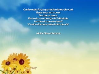 Confie nesta força que habita dentro de você. Essa força tem nome: Se chama Jesus. Ele te deu o endereço da Felicidade. Lembra do que ele disse? "O reino dos céus está dentro de vós" (Autor Desconhecido) 