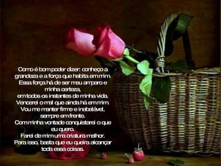 Como é bom poder dizer: conheço a grandeza e a força que habita em mim. Essa força há de ser meu amparo e minha certeza, em todos os instantes de minha vida. Vencerei o mal que ainda há em mim. Vou me manter firme e inabalável, sempre em frente. Com minha vontade conquistarei o que eu quero. Farei de mim uma criatura melhor. Para isso, basta que eu queira alcançar toda essa coisas. 