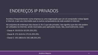 ENDEREÇOS IP PRIVADOS
Acontece frequentemente numa empresa ou uma organização que um só computador esteja ligado
à Internet, é por seu intermédio que os outros computadores da rede acedem à Internet.
Há conjuntos de endereços das classes A, B e C que são privados. Isto significa que eles não podem
ser utilizados na internet, sendo reservados para aplicações locais. São, essencialmente, estes:
- Classe A: 10.0.0.0 à 10.255.255.255;
- Classe B: 172.16.0.0 à 172.31.255.255;
- Classe C: 192.168.0.0 à 192.168.255.255.
10Antônio Mayron
 