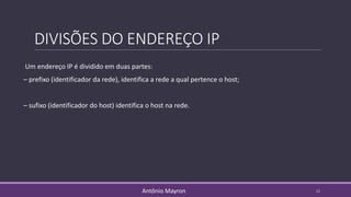 DIVISÕES DO ENDEREÇO IP
Um endereço IP é dividido em duas partes:
– prefixo (identificador da rede), identifica a rede a qual pertence o host;
– sufixo (identificador do host) identifica o host na rede.
11Antônio Mayron
 