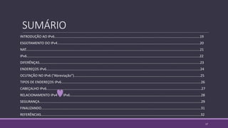SUMÁRIO
INTRODUÇÃO AO IPv6.........................................................................................................................................................19
ESGOTAMENTO DO IPv4......................................................................................................................................................20
NAT.......................................................................................................................................................................................21
IPv6......................................................................................................................................................................................22
DIFERÊNÇAS.........................................................................................................................................................................23
ENDEREÇOS IPv6..................................................................................................................................................................24
OCUTAÇÃO NO IPv6 (“Abreviação”).....................................................................................................................................25
TIPOS DE ENDEREÇOS IPv6...................................................................................................................................................26
CABEÇALHO IPv6...................................................................................................................................................................27
RELACIONAMENTO IPv4 IPv6..........................................................................................................................................28
SEGURANÇA..........................................................................................................................................................................29
FINALIZANDO........................................................................................................................................................................31
REFERÊNCIAS........................................................................................................................................................................32
17
 