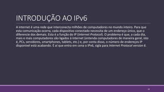 INTRODUÇÃO AO IPv6
A internet é uma rede que interconecta milhões de computadores no mundo inteiro. Para que
esta comunicação ocorra, cada dispositivo conectado necessita de um endereço único, que o
diferencie dos demais. Esta é a função do IP (Internet Protocol). O problema é que, a cada dia,
mais e mais computadores são ligados à internet (entenda computadores de maneira geral, isto
é, PCs, servidores, smartphones, tablets, etc.) e, por conta disso, o número de endereços IP
disponível está acabando. É aí que entra em cena o IPv6, sigla para Internet Protocol version 6.
18
 