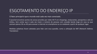 ESGOTAMENTO DO ENDEREÇO IP
O fator principal é que o mundo está cada vez mais conectado.
É possível encontrar pontos de acesso providos por redes Wi-Fi em shoppings, restaurantes, aeroportos e até em
ônibus. Sem contar que é cada vez maior o número de pessoas com conexão banda larga em casa ou que
assinam planos 3G ou 4G para acessar a internet no smartphone ou no notebook a partir de qualquer lugar.
Medidas paliativas foram adotadas para lidar com essa questão, como a utilização do NAT (Network Address
Translation)
19
 