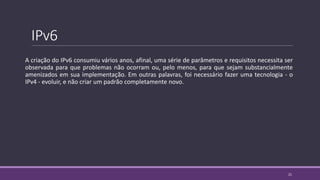 IPv6
A criação do IPv6 consumiu vários anos, afinal, uma série de parâmetros e requisitos necessita ser
observada para que problemas não ocorram ou, pelo menos, para que sejam substancialmente
amenizados em sua implementação. Em outras palavras, foi necessário fazer uma tecnologia - o
IPv4 - evoluir, e não criar um padrão completamente novo.
21
 