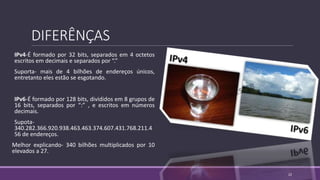 DIFERÊNÇAS
IPv4-É formado por 32 bits, separados em 4 octetos
escritos em decimais e separados por “.”
Suporta- mais de 4 bilhões de endereços únicos,
entretanto eles estão se esgotando.
IPv6-É formado por 128 bits, divididos em 8 grupos de
16 bits, separados por “:” , e escritos em números
decimais.
Supota-
340.282.366.920.938.463.463.374.607.431.768.211.4
56 de endereços.
Melhor explicando- 340 bilhões multiplicados por 10
elevados a 27.
22
 