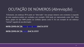 OCUTAÇÃO DE NÚMEROS (Abreviação)
Felizmente, um endereço IPv6 pode ser "abreviado". Isso porque números zero existentes à esquerda
de uma sequência podem ser ocultados, por exemplo: 0260 pode ser representado como 260. Além
disso, grupos do tipo 0000 podem ser exibidos apenas como 0. Eis um exemplo de um endereço
"normal" seguido de sua abreviação:
805B:2D9D:DC28:0000:0000:0000:D4C8:1FFF
805B:2D9D:DC28:0:0:0:D4C8:1FFF
24
 