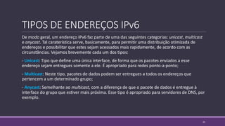 TIPOS DE ENDEREÇOS IPv6
De modo geral, um endereço IPv6 faz parte de uma das seguintes categorias: unicast, multicast
e anycast. Tal caraterística serve, basicamente, para permitir uma distribuição otimizada de
endereços e possibilitar que estes sejam acessados mais rapidamente, de acordo com as
circunstâncias. Vejamos brevemente cada um dos tipos:
- Unicast: Tipo que define uma única interface, de forma que os pacotes enviados a esse
endereço sejam entregues somente a ele. É apropriado para redes ponto-a-ponto;
- Multicast: Neste tipo, pacotes de dados podem ser entregues a todos os endereços que
pertencem a um determinado grupo;
- Anycast: Semelhante ao multicast, com a diferença de que o pacote de dados é entregue à
interface do grupo que estiver mais próxima. Esse tipo é apropriado para servidores de DNS, por
exemplo.
25
 