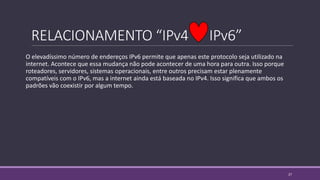 RELACIONAMENTO “IPv4 IPv6”
O elevadíssimo número de endereços IPv6 permite que apenas este protocolo seja utilizado na
internet. Acontece que essa mudança não pode acontecer de uma hora para outra. Isso porque
roteadores, servidores, sistemas operacionais, entre outros precisam estar plenamente
compatíveis com o IPv6, mas a internet ainda está baseada no IPv4. Isso significa que ambos os
padrões vão coexistir por algum tempo.
27
 