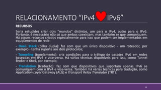 RELACIONAMENTO “IPv4 IPv6”
RECURSOS
Seria estupidez criar dois "mundos" distintos, um para o IPv4, outro para o IPv6.
Portanto, é necessário não só que ambos coexistam, mas também se que comuniquem.
Há alguns recursos criados especialmente para isso que podem ser implementados em
equipamentos de rede:
- Dual- Stack (pilha dupla): faz com que um único dispositivo - um roteador, por
exemplo - tenha suporte aos dois protocolos;
- Tunneling (tunelamento): cria condições para o tráfego de pacotes IPv6 em redes
baseadas em IPv4 e vice-versa. Há várias técnicas disponíveis para isso, como Tunnel
Broker e 6to4, por exemplo;
- Translation (tradução): faz com que dispositivos que suportam apenas IPv6 se
comuniquem com o IPv4 e vice-versa. Também há várias técnicas para tradução, como
Application Layer Gateway (ALG) e Transport Relay Translator (TRT).
28
 