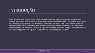 INTRODUÇÃO
Você já parou para pensar como é que o seu computador ou o seu smartphone consegue
acessar páginas na Web ou receber um arquivo que você decidiu baixar? Ou, ainda, como o seu
PC consegue se comunicar com a máquina de alguém em outro lugar? Isso acontece porque,
tanto em redes locais quanto na rede mundial de computadores, a internet, cada dispositivo
conectado tem um endereço único: o IP, sigla para Internet Protocol. A seguir, você descobrirá o
que é endereço IP e verá algumas características relacionadas ao assunto.
João Leandro 3
 
