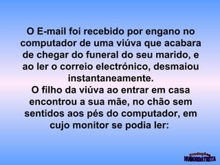 O E-mail foi recebido por engano no 
computador de uma viúva que acabara 
de chegar do funeral do seu marido, e 
ao ler o correio electrónico, desmaiou 
instantaneamente. 
O filho da viúva ao entrar em casa 
encontrou a sua mãe, no chão sem 
sentidos aos pés do computador, em 
cujo monitor se podia ler: 
 