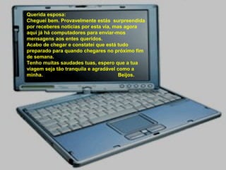 Querida esposa: 
Cheguei bem. Provavelmente estás surpreendida 
por receberes notícias por esta via, mas agora 
aqui já há computadores para enviar-mos 
mensagens aos entes queridos. 
Acabo de chegar e constatei que está tudo 
preparado para quando chegares no próximo fim 
de semana. 
Tenho muitas saudades tuas, espero que a tua 
viagem seja tão tranquila e agradável como a 
minha. Beijos. 
 