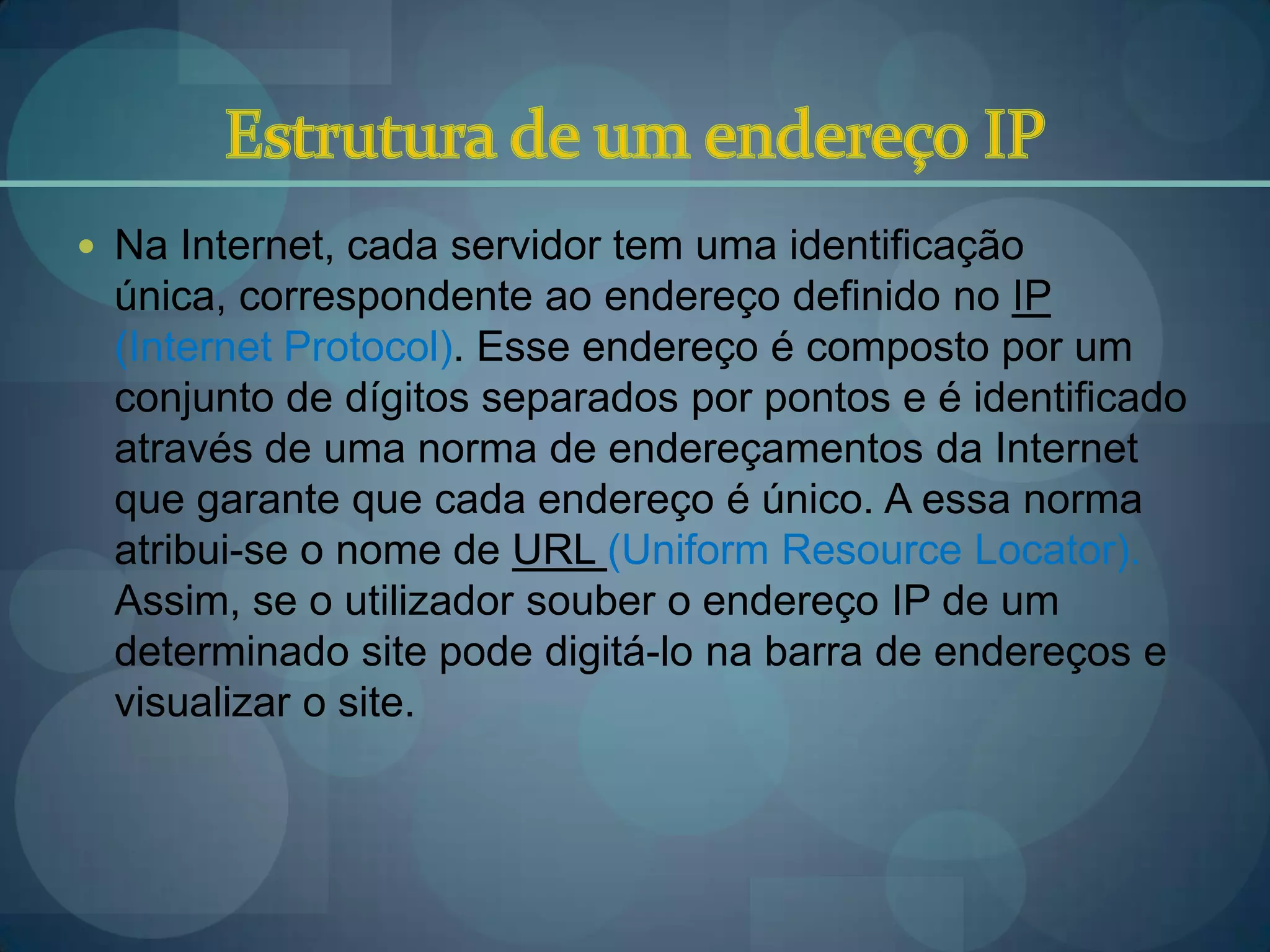  Na Internet, cada servidor tem uma identificação
  única, correspondente ao endereço definido no IP
  (Internet Protocol). Esse endereço é composto por um
  conjunto de dígitos separados por pontos e é identificado
  através de uma norma de endereçamentos da Internet
  que garante que cada endereço é único. A essa norma
  atribui-se o nome de URL (Uniform Resource Locator).
  Assim, se o utilizador souber o endereço IP de um
  determinado site pode digitá-lo na barra de endereços e
  visualizar o site.
 