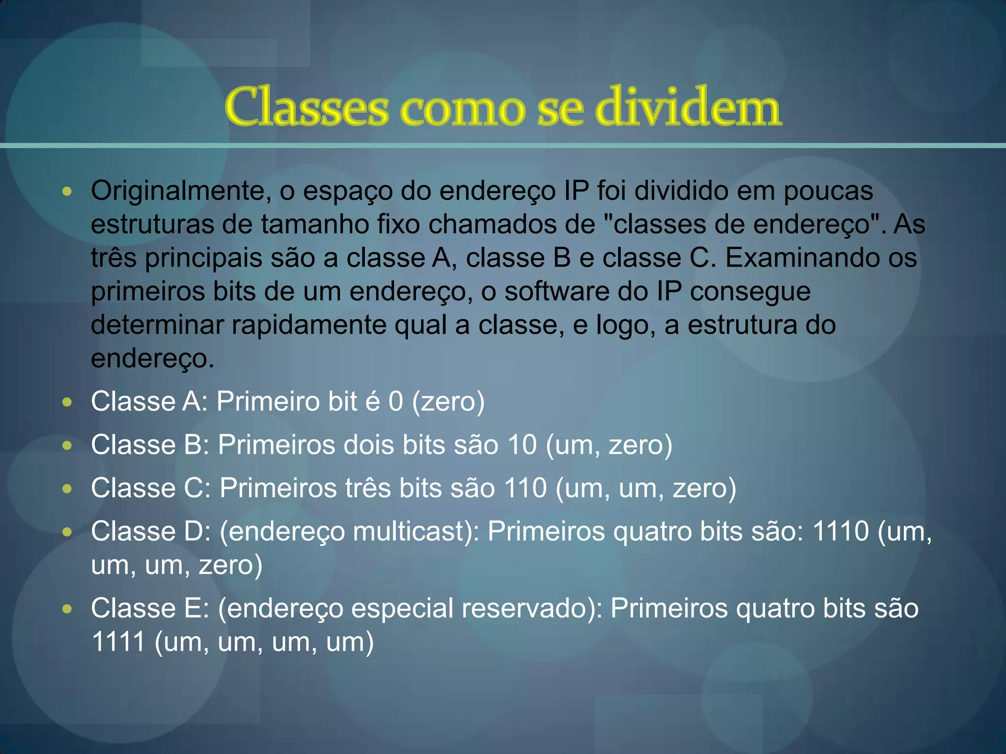  Originalmente, o espaço do endereço IP foi dividido em poucas
  estruturas de tamanho fixo chamados de "classes de endereço". As
  três principais são a classe A, classe B e classe C. Examinando os
  primeiros bits de um endereço, o software do IP consegue
  determinar rapidamente qual a classe, e logo, a estrutura do
  endereço.
 Classe A: Primeiro bit é 0 (zero)
 Classe B: Primeiros dois bits são 10 (um, zero)
 Classe C: Primeiros três bits são 110 (um, um, zero)
 Classe D: (endereço multicast): Primeiros quatro bits são: 1110 (um,
  um, um, zero)
 Classe E: (endereço especial reservado): Primeiros quatro bits são
  1111 (um, um, um, um)
 
