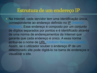  Na Internet, cada servidor tem uma identificação única,
  correspondente ao endereço definido no IP (Internet
  Protocol). Esse endereço é composto por um conjunto
  de dígitos separados por pontos e é identificado através
  de uma norma de endereçamentos da Internet que
  garante que cada endereço é único. A essa norma
  atribui-se o nome de URL (Uniform Resource Locator).
  Assim, se o utilizador souber o endereço IP de um
  determinado site pode digitá-lo na barra de endereços e
  visualizar o site.
 