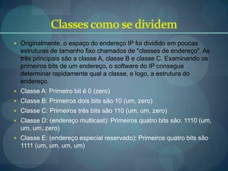  Originalmente, o espaço do endereço IP foi dividido em poucas
  estruturas de tamanho fixo chamados de "classes de endereço". As
  três principais são a classe A, classe B e classe C. Examinando os
  primeiros bits de um endereço, o software do IP consegue
  determinar rapidamente qual a classe, e logo, a estrutura do
  endereço.
 Classe A: Primeiro bit é 0 (zero)
 Classe B: Primeiros dois bits são 10 (um, zero)
 Classe C: Primeiros três bits são 110 (um, um, zero)
 Classe D: (endereço multicast): Primeiros quatro bits são: 1110 (um,
  um, um, zero)
 Classe E: (endereço especial reservado): Primeiros quatro bits são
  1111 (um, um, um, um)
 