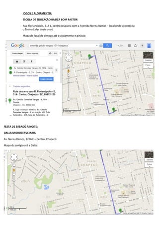 JOGOS E ALOJAMENTO:
ESCOLA DE EDUCAÇÃO BÁSICA BOM PASTOR
Rua Florianópolis, 314 E, centro (esquina com a Avenida Nereu Ramos – local onde aconteceu
o Treino Líder deste ano)
Mapa do local do almoço até o alojamento e ginásio:

FESTA DE SÁBADO Á NOITE:
DALLA MICROCERVEJARIA
Av. Nereu Ramos, 1266 E – Centro. Chapecó´
Mapa do colégio até a Dalla:

 