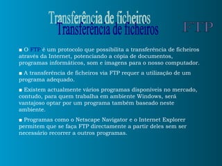 ■  O  FTP  é um protocolo que possibilita a transferência de ficheiros através da Internet, potenciando a cópia de documentos, programas informáticos, som e imagens para o nosso computador. ■   A transferência de ficheiros via FTP requer a utilização de um programa adequado.  ■   Existem actualmente vários programas disponíveis no mercado, contudo, para quem trabalha em ambiente Windows, será vantajoso optar por um programa também baseado neste ambiente.  ■   Programas como o Netscape Navigator e o Internet Explorer permitem que se faça FTP directamente a partir deles sem ser necessário recorrer a outros programas. Transferência de ficheiros FTP 