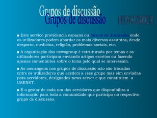 ■   Este serviço providencia espaços ou  fóruns de discussão  onde os utilizadores podem abordar os mais diversos assuntos, desde desporto, medicina, religião, problemas sociais, etc. ■   A organização dos newsgroup é estruturada por temas e os utilizadores participam enviando artigos escritos ou fazendo apenas comentários sobre o tema pelo qual se interessam. ■   As mensagens nos grupos de discussão não são trocadas entre os utilizadores que acedem a esse grupo mas sim enviadas para servidores, designados news server e que constituem  a USENET. ■   É o gestor de cada um dos servidores que disponibiliza a informação para toda a comunidade que participa no respectivo grupo de discussão.  Grupos de discussão NEWSGROUP 
