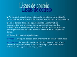 ■   As listas de correio ou de discussão consistem na utilização  do e-mail para a troca de informação entre grupos de utilizadores. ■   Pouco tempo depois do aparecimento da Internet foi desenvolvido um programa que permitia a inscrição dos utilizadores interessados num determinado tema e enviava as mensagens recebidas para todos os assinantes do respectivo tema. As listas de discussão podem ser: abertas  ->   quaquer pessoa pode participar na lista de discussão  fechadas   ->  listas onde só são admitidas pessoas que reúnem determinadas condições, como por exemplo, ser membro de determinada organização ou projecto.  Listas de correio 