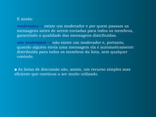 E ainda: moderadas   ->   existe um moderador e por quem passam as mensagens antes de serem enviadas para todos os membros, garantindo a qualidade das mensagens distribuídas. não moderadas   ->  não existe um moderador e, portanto, quando alguém envia uma mensagem ela é automaticamente distribuída para todos os membros da lista, sem qualquer controlo.  ■   As listas de discussão são, assim, um recurso simples mas eficiente que continua a ser muito utilizado. 